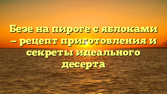 Безе на пироге с яблоками — рецепт приготовления и секреты идеального десерта