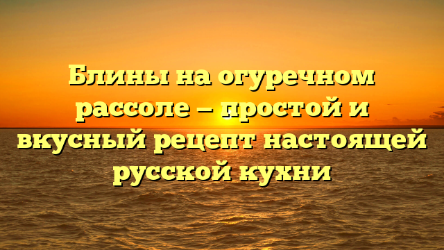 Блины на огуречном рассоле — простой и вкусный рецепт настоящей русской кухни