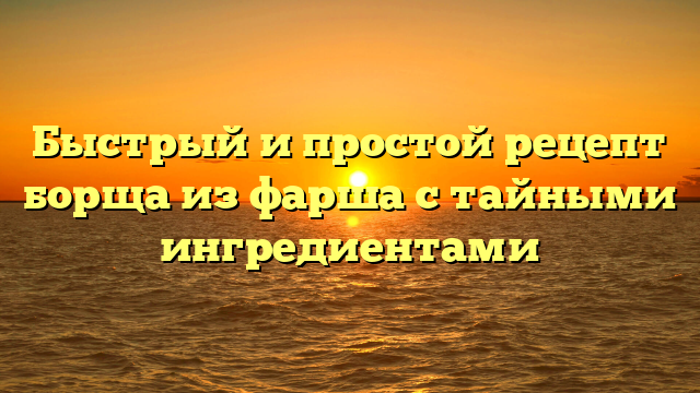 Быстрый и простой рецепт борща из фарша с тайными ингредиентами