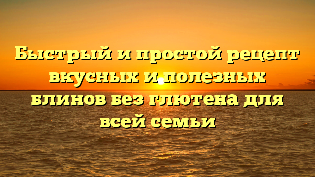 Быстрый и простой рецепт вкусных и полезных блинов без глютена для всей семьи