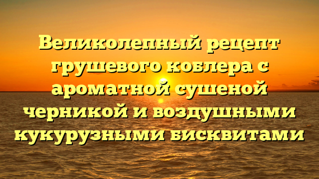 Великолепный рецепт грушевого коблера с ароматной сушеной черникой и воздушными кукурузными бисквитами