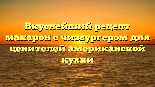 Вкуснейший рецепт макарон с чизбургером для ценителей американской кухни