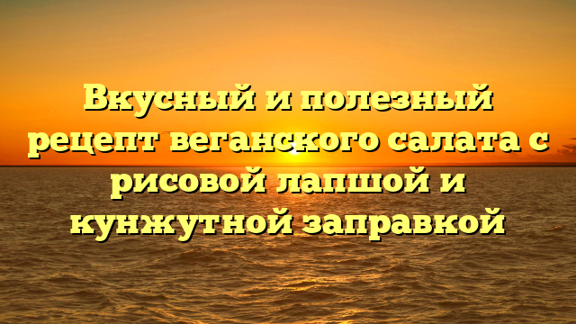 Вкусный и полезный рецепт веганского салата с рисовой лапшой и кунжутной заправкой