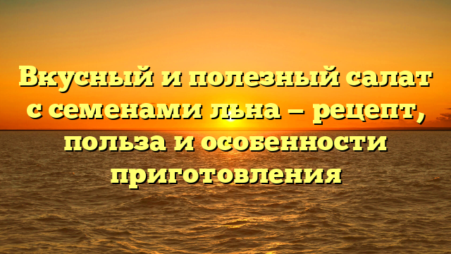 Вкусный и полезный салат с семенами льна — рецепт, польза и особенности приготовления