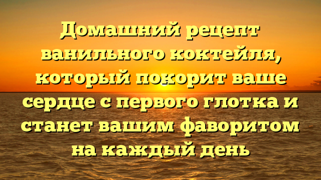 Домашний рецепт ванильного коктейля, который покорит ваше сердце с первого глотка и станет вашим фаворитом на каждый день