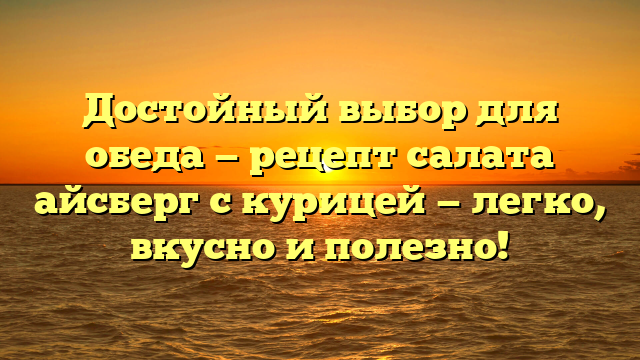 Достойный выбор для обеда — рецепт салата айсберг с курицей — легко, вкусно и полезно!