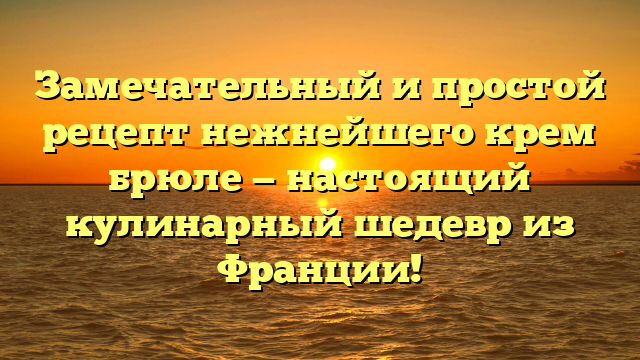 Замечательный и простой рецепт нежнейшего крем брюле — настоящий кулинарный шедевр из Франции!