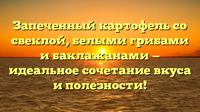 Запеченный картофель со свеклой, белыми грибами и баклажанами — идеальное сочетание вкуса и полезности!