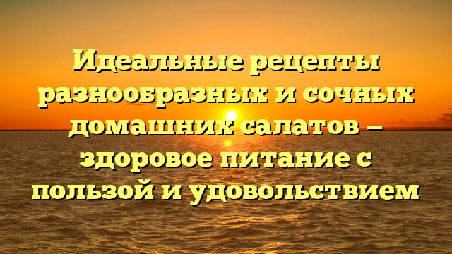 Идеальные рецепты разнообразных и сочных домашних салатов — здоровое питание с пользой и удовольствием