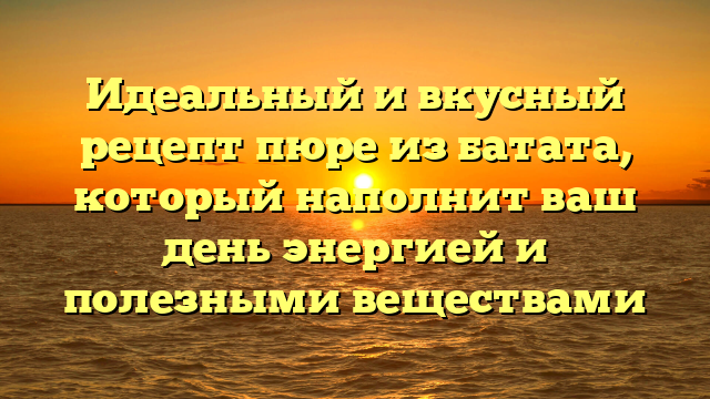 Идеальный и вкусный рецепт пюре из батата, который наполнит ваш день энергией и полезными веществами