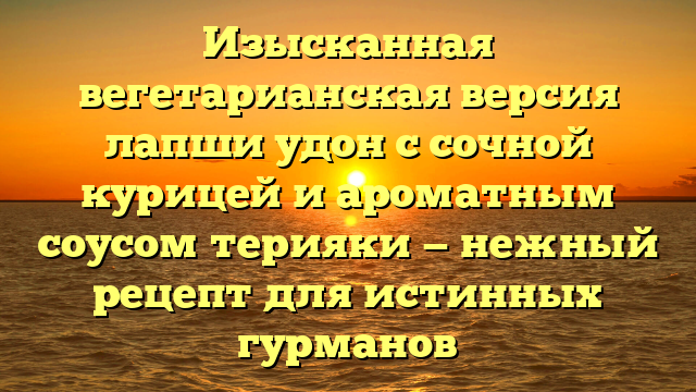 Изысканная вегетарианская версия лапши удон с сочной курицей и ароматным соусом терияки — нежный рецепт для истинных гурманов