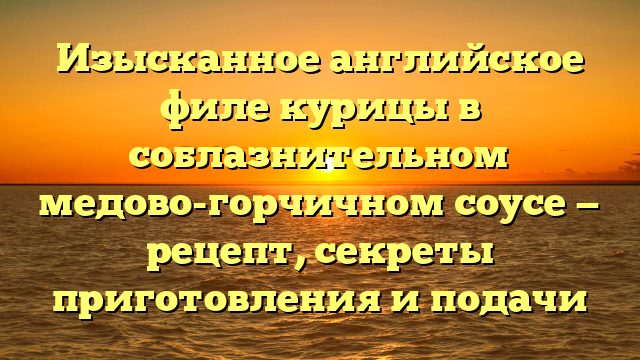 Изысканное английское филе курицы в соблазнительном медово-горчичном соусе — рецепт, секреты приготовления и подачи