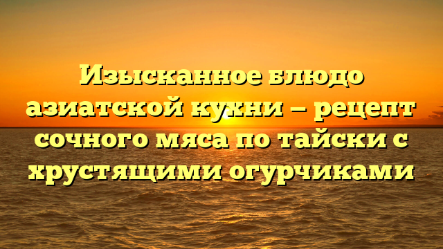 Изысканное блюдо азиатской кухни — рецепт сочного мяса по тайски с хрустящими огурчиками