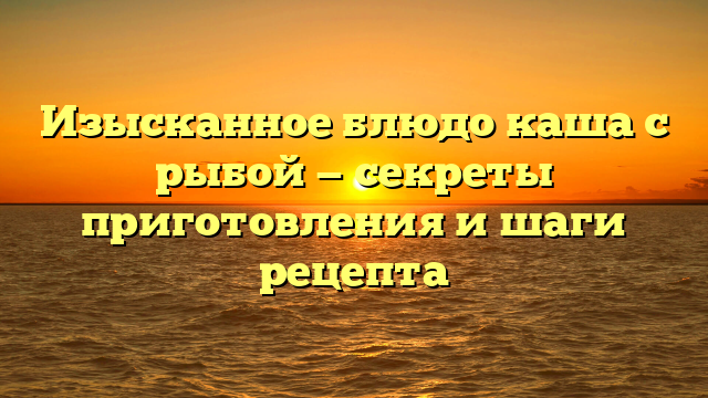 Изысканное блюдо каша с рыбой — секреты приготовления и шаги рецепта