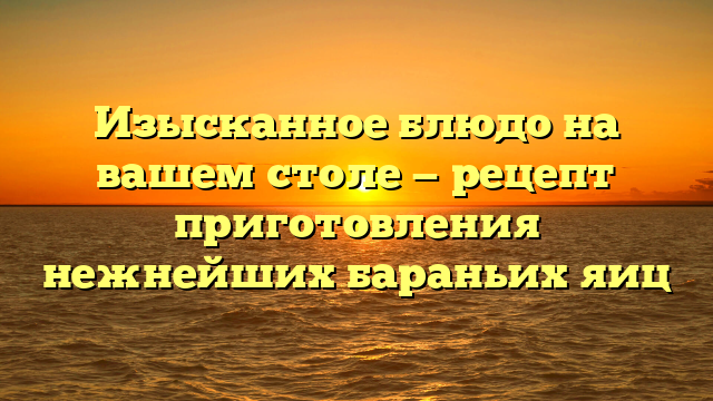 Изысканное блюдо на вашем столе — рецепт приготовления нежнейших бараньих яиц