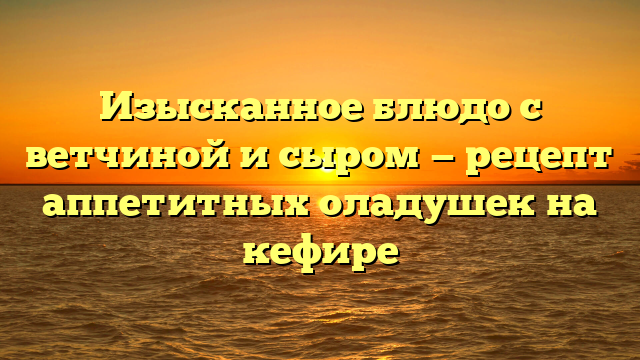 Изысканное блюдо с ветчиной и сыром — рецепт аппетитных оладушек на кефире