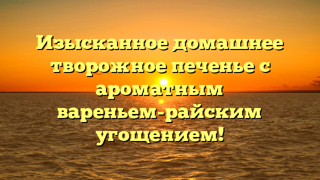 Изысканное домашнее творожное печенье с ароматным вареньем-райским угощением!