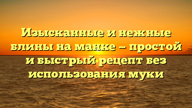 Изысканные и нежные блины на манке — простой и быстрый рецепт без использования муки