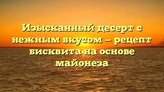 Изысканный десерт с нежным вкусом — рецепт бисквита на основе майонеза