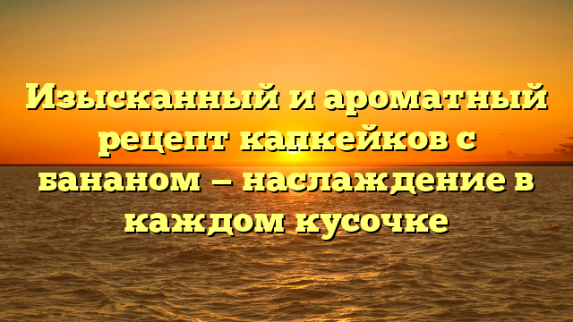 Изысканный и ароматный рецепт капкейков с бананом — наслаждение в каждом кусочке