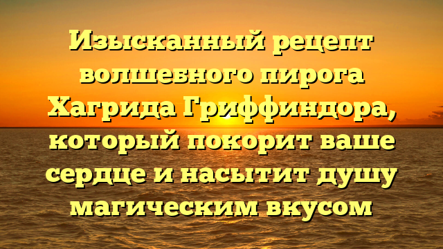 Изысканный рецепт волшебного пирога Хагрида Гриффиндора, который покорит ваше сердце и насытит душу магическим вкусом