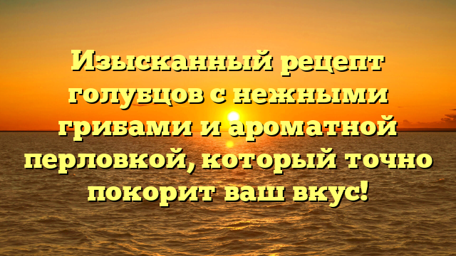 Изысканный рецепт голубцов с нежными грибами и ароматной перловкой, который точно покорит ваш вкус!