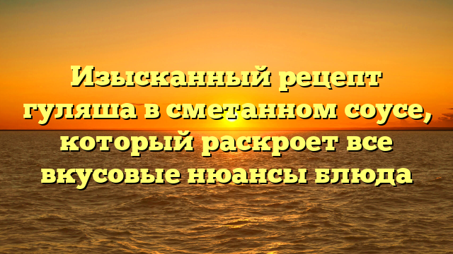 Изысканный рецепт гуляша в сметанном соусе, который раскроет все вкусовые нюансы блюда