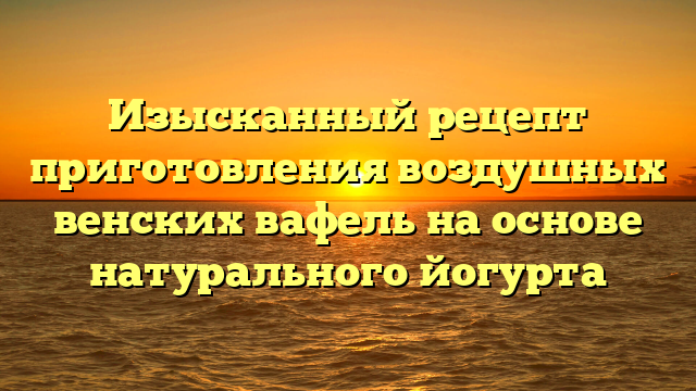 Изысканный рецепт приготовления воздушных венских вафель на основе натурального йогурта