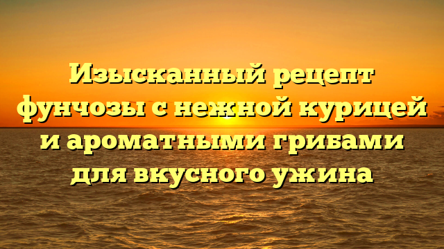 Изысканный рецепт фунчозы с нежной курицей и ароматными грибами для вкусного ужина