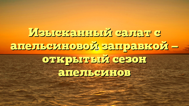 Изысканный салат с апельсиновой заправкой — открытый сезон апельсинов