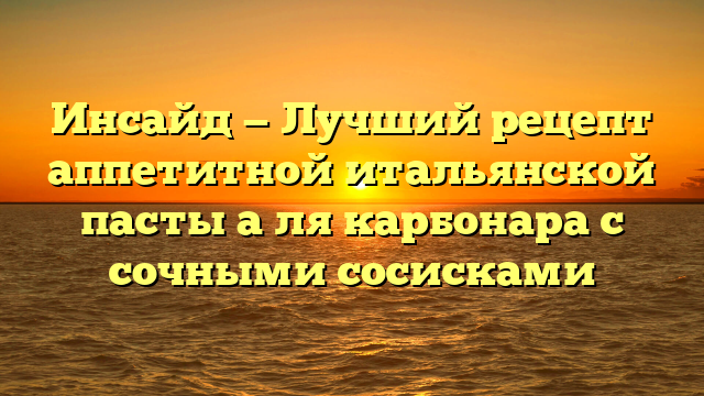 Инсайд — Лучший рецепт аппетитной итальянской пасты а ля карбонара с сочными сосисками