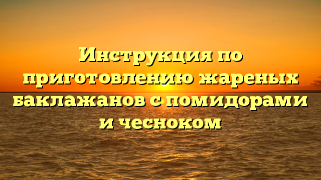 Инструкция по приготовлению жареных баклажанов с помидорами и чесноком