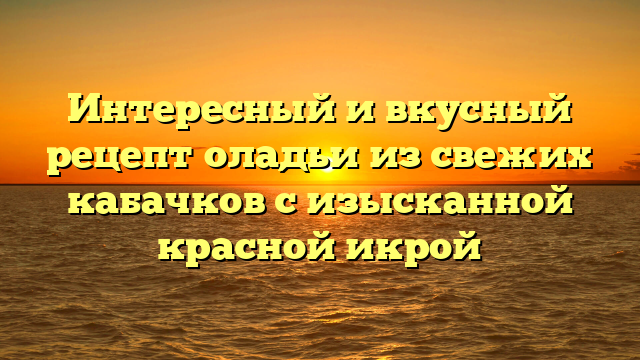 Интересный и вкусный рецепт оладьи из свежих кабачков с изысканной красной икрой