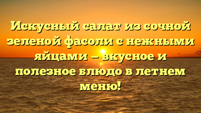 Искусный салат из сочной зеленой фасоли с нежными яйцами — вкусное и полезное блюдо в летнем меню!