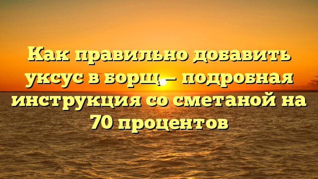 Как правильно добавить уксус в борщ — подробная инструкция со сметаной на 70 процентов