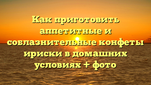 Как приготовить аппетитные и соблазнительные конфеты ириски в домашних условиях + фото