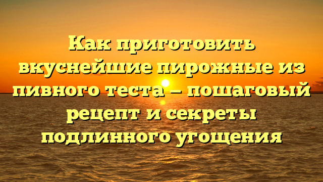 Как приготовить вкуснейшие пирожные из пивного теста — пошаговый рецепт и секреты подлинного угощения