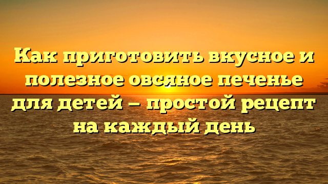 Как приготовить вкусное и полезное овсяное печенье для детей — простой рецепт на каждый день