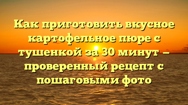 Как приготовить вкусное картофельное пюре с тушенкой за 30 минут — проверенный рецепт с пошаговыми фото