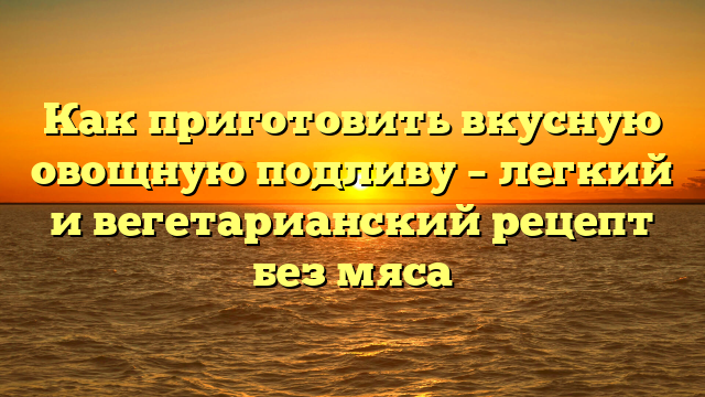 Как приготовить вкусную овощную подливу – легкий и вегетарианский рецепт без мяса