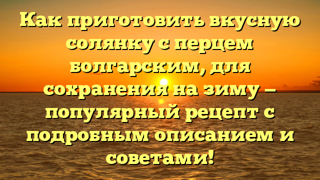 Как приготовить вкусную солянку с перцем болгарским, для сохранения на зиму — популярный рецепт с подробным описанием и советами!