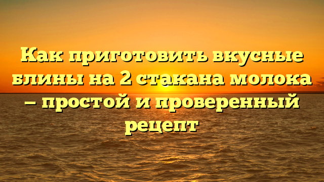 Как приготовить вкусные блины на 2 стакана молока — простой и проверенный рецепт