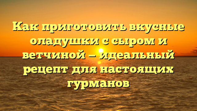 Как приготовить вкусные оладушки с сыром и ветчиной — идеальный рецепт для настоящих гурманов