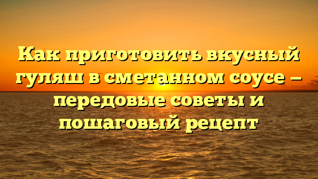 Как приготовить вкусный гуляш в сметанном соусе — передовые советы и пошаговый рецепт