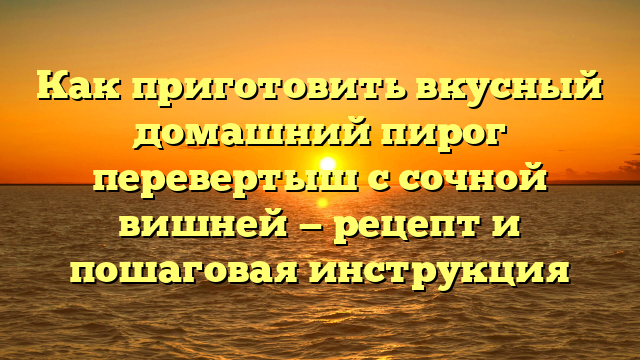 Как приготовить вкусный домашний пирог перевертыш с сочной вишней — рецепт и пошаговая инструкция