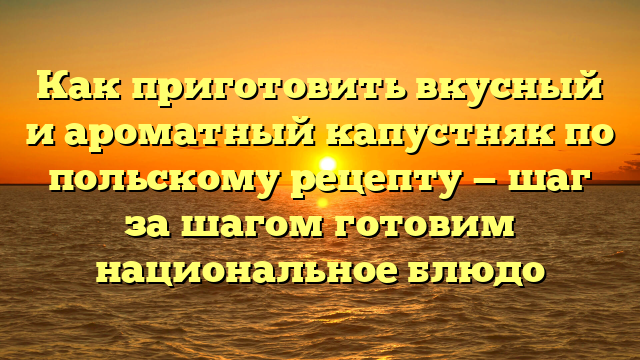 Как приготовить вкусный и ароматный капустняк по польскому рецепту — шаг за шагом готовим национальное блюдо