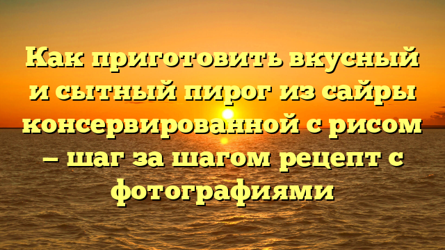 Как приготовить вкусный и сытный пирог из сайры консервированной с рисом — шаг за шагом рецепт с фотографиями