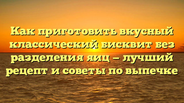 Как приготовить вкусный классический бисквит без разделения яиц — лучший рецепт и советы по выпечке