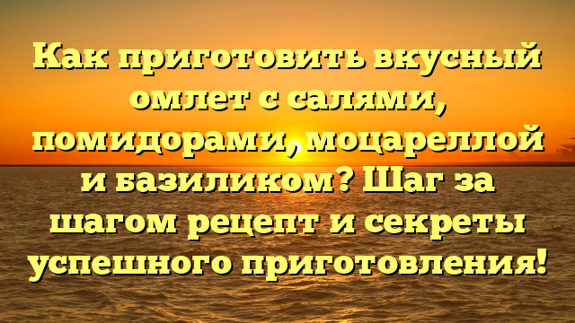 Как приготовить вкусный омлет с салями, помидорами, моцареллой и базиликом? Шаг за шагом рецепт и секреты успешного приготовления!