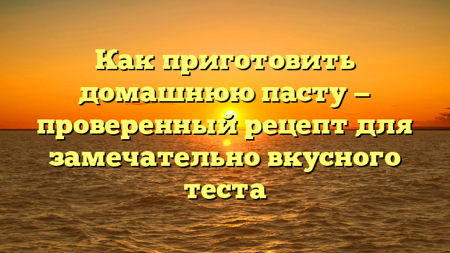 Как приготовить домашнюю пасту — проверенный рецепт для замечательно вкусного теста